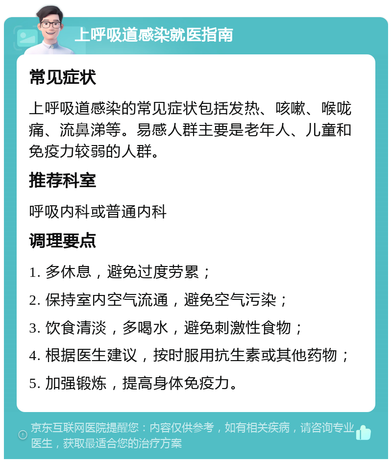 上呼吸道感染就医指南 常见症状 上呼吸道感染的常见症状包括发热、咳嗽、喉咙痛、流鼻涕等。易感人群主要是老年人、儿童和免疫力较弱的人群。 推荐科室 呼吸内科或普通内科 调理要点 1. 多休息，避免过度劳累； 2. 保持室内空气流通，避免空气污染； 3. 饮食清淡，多喝水，避免刺激性食物； 4. 根据医生建议，按时服用抗生素或其他药物； 5. 加强锻炼，提高身体免疫力。