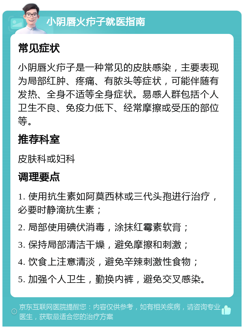 小阴唇火疖子就医指南 常见症状 小阴唇火疖子是一种常见的皮肤感染，主要表现为局部红肿、疼痛、有脓头等症状，可能伴随有发热、全身不适等全身症状。易感人群包括个人卫生不良、免疫力低下、经常摩擦或受压的部位等。 推荐科室 皮肤科或妇科 调理要点 1. 使用抗生素如阿莫西林或三代头孢进行治疗，必要时静滴抗生素； 2. 局部使用碘伏消毒，涂抹红霉素软膏； 3. 保持局部清洁干燥，避免摩擦和刺激； 4. 饮食上注意清淡，避免辛辣刺激性食物； 5. 加强个人卫生，勤换内裤，避免交叉感染。