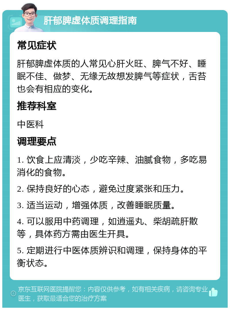 肝郁脾虚体质调理指南 常见症状 肝郁脾虚体质的人常见心肝火旺、脾气不好、睡眠不佳、做梦、无缘无故想发脾气等症状，舌苔也会有相应的变化。 推荐科室 中医科 调理要点 1. 饮食上应清淡，少吃辛辣、油腻食物，多吃易消化的食物。 2. 保持良好的心态，避免过度紧张和压力。 3. 适当运动，增强体质，改善睡眠质量。 4. 可以服用中药调理，如逍遥丸、柴胡疏肝散等，具体药方需由医生开具。 5. 定期进行中医体质辨识和调理，保持身体的平衡状态。