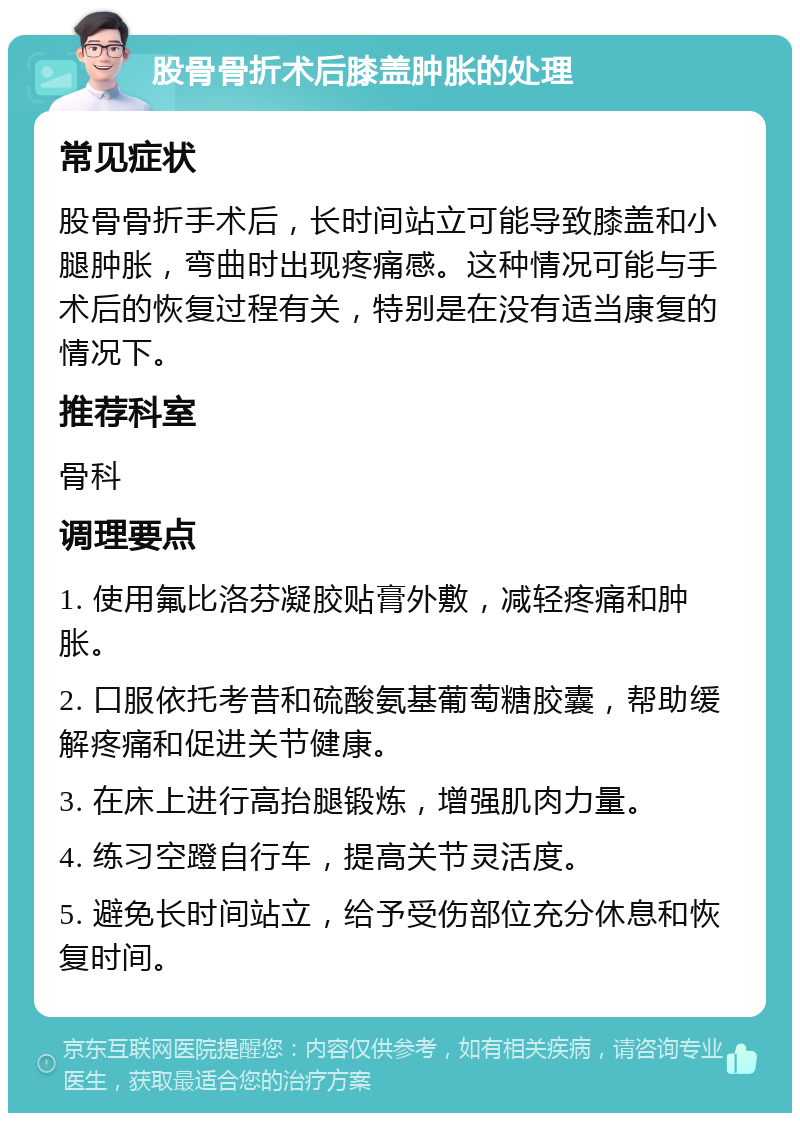 股骨骨折术后膝盖肿胀的处理 常见症状 股骨骨折手术后，长时间站立可能导致膝盖和小腿肿胀，弯曲时出现疼痛感。这种情况可能与手术后的恢复过程有关，特别是在没有适当康复的情况下。 推荐科室 骨科 调理要点 1. 使用氟比洛芬凝胶贴膏外敷，减轻疼痛和肿胀。 2. 口服依托考昔和硫酸氨基葡萄糖胶囊，帮助缓解疼痛和促进关节健康。 3. 在床上进行高抬腿锻炼，增强肌肉力量。 4. 练习空蹬自行车，提高关节灵活度。 5. 避免长时间站立，给予受伤部位充分休息和恢复时间。