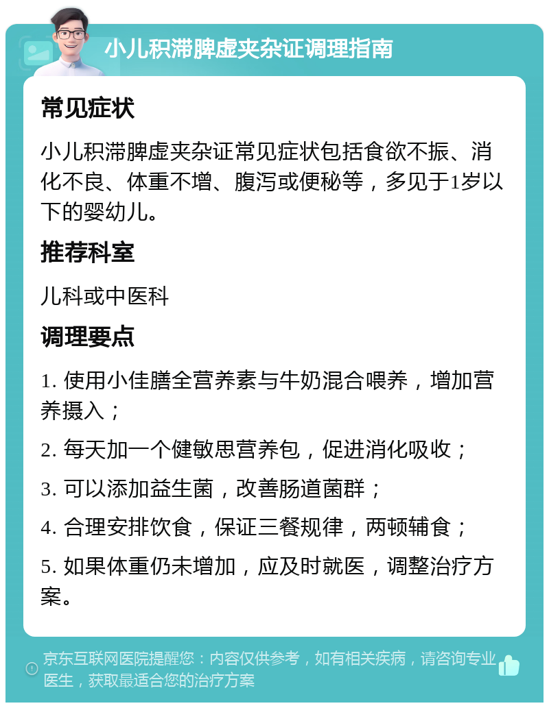 小儿积滞脾虚夹杂证调理指南 常见症状 小儿积滞脾虚夹杂证常见症状包括食欲不振、消化不良、体重不增、腹泻或便秘等，多见于1岁以下的婴幼儿。 推荐科室 儿科或中医科 调理要点 1. 使用小佳膳全营养素与牛奶混合喂养，增加营养摄入； 2. 每天加一个健敏思营养包，促进消化吸收； 3. 可以添加益生菌，改善肠道菌群； 4. 合理安排饮食，保证三餐规律，两顿辅食； 5. 如果体重仍未增加，应及时就医，调整治疗方案。