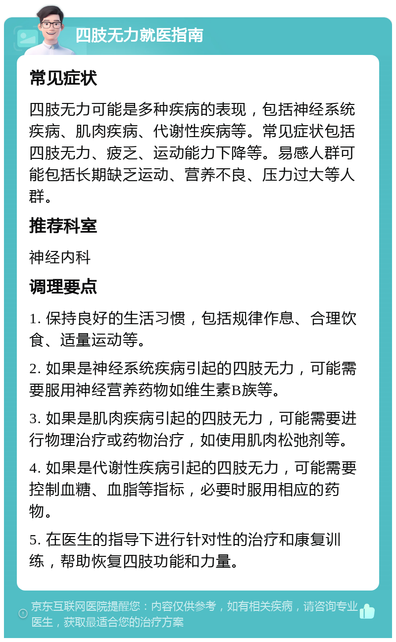 四肢无力就医指南 常见症状 四肢无力可能是多种疾病的表现，包括神经系统疾病、肌肉疾病、代谢性疾病等。常见症状包括四肢无力、疲乏、运动能力下降等。易感人群可能包括长期缺乏运动、营养不良、压力过大等人群。 推荐科室 神经内科 调理要点 1. 保持良好的生活习惯，包括规律作息、合理饮食、适量运动等。 2. 如果是神经系统疾病引起的四肢无力，可能需要服用神经营养药物如维生素B族等。 3. 如果是肌肉疾病引起的四肢无力，可能需要进行物理治疗或药物治疗，如使用肌肉松弛剂等。 4. 如果是代谢性疾病引起的四肢无力，可能需要控制血糖、血脂等指标，必要时服用相应的药物。 5. 在医生的指导下进行针对性的治疗和康复训练，帮助恢复四肢功能和力量。