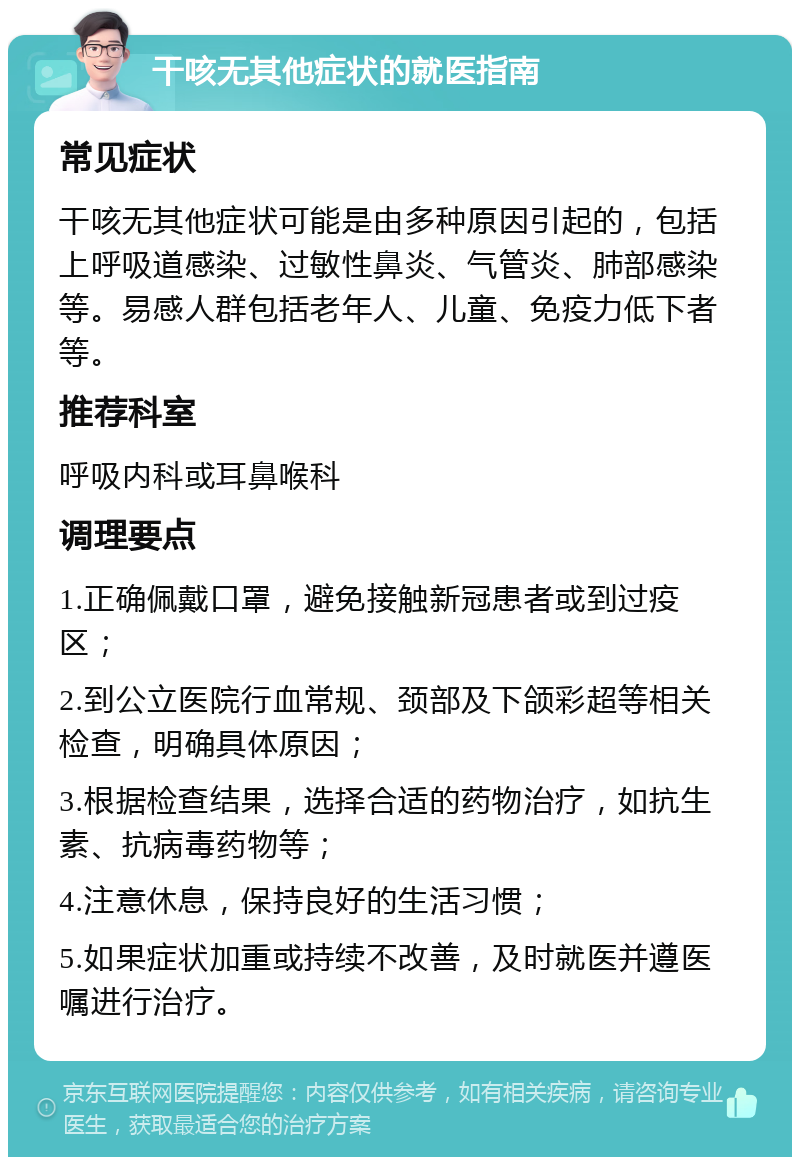 干咳无其他症状的就医指南 常见症状 干咳无其他症状可能是由多种原因引起的，包括上呼吸道感染、过敏性鼻炎、气管炎、肺部感染等。易感人群包括老年人、儿童、免疫力低下者等。 推荐科室 呼吸内科或耳鼻喉科 调理要点 1.正确佩戴口罩，避免接触新冠患者或到过疫区； 2.到公立医院行血常规、颈部及下颌彩超等相关检查，明确具体原因； 3.根据检查结果，选择合适的药物治疗，如抗生素、抗病毒药物等； 4.注意休息，保持良好的生活习惯； 5.如果症状加重或持续不改善，及时就医并遵医嘱进行治疗。