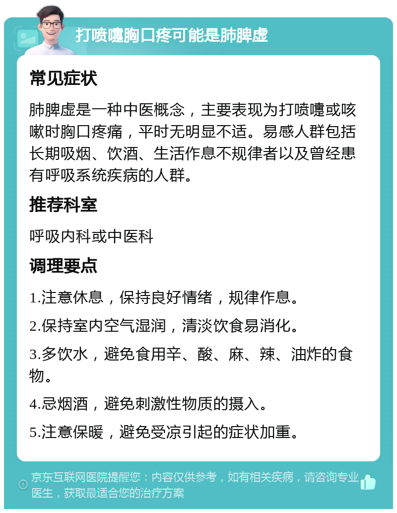 打喷嚏胸口疼可能是肺脾虚 常见症状 肺脾虚是一种中医概念，主要表现为打喷嚏或咳嗽时胸口疼痛，平时无明显不适。易感人群包括长期吸烟、饮酒、生活作息不规律者以及曾经患有呼吸系统疾病的人群。 推荐科室 呼吸内科或中医科 调理要点 1.注意休息，保持良好情绪，规律作息。 2.保持室内空气湿润，清淡饮食易消化。 3.多饮水，避免食用辛、酸、麻、辣、油炸的食物。 4.忌烟酒，避免刺激性物质的摄入。 5.注意保暖，避免受凉引起的症状加重。