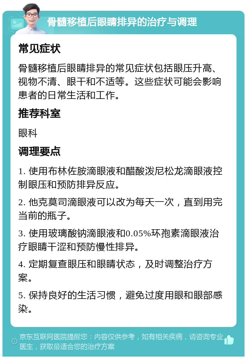 骨髓移植后眼睛排异的治疗与调理 常见症状 骨髓移植后眼睛排异的常见症状包括眼压升高、视物不清、眼干和不适等。这些症状可能会影响患者的日常生活和工作。 推荐科室 眼科 调理要点 1. 使用布林佐胺滴眼液和醋酸泼尼松龙滴眼液控制眼压和预防排异反应。 2. 他克莫司滴眼液可以改为每天一次，直到用完当前的瓶子。 3. 使用玻璃酸钠滴眼液和0.05%环孢素滴眼液治疗眼睛干涩和预防慢性排异。 4. 定期复查眼压和眼睛状态，及时调整治疗方案。 5. 保持良好的生活习惯，避免过度用眼和眼部感染。