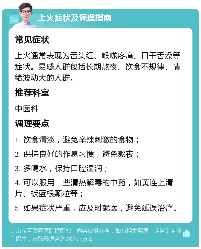 上火症状及调理指南 常见症状 上火通常表现为舌头红、喉咙疼痛、口干舌燥等症状。易感人群包括长期熬夜、饮食不规律、情绪波动大的人群。 推荐科室 中医科 调理要点 1. 饮食清淡，避免辛辣刺激的食物； 2. 保持良好的作息习惯，避免熬夜； 3. 多喝水，保持口腔湿润； 4. 可以服用一些清热解毒的中药，如黄连上清片、板蓝根颗粒等； 5. 如果症状严重，应及时就医，避免延误治疗。