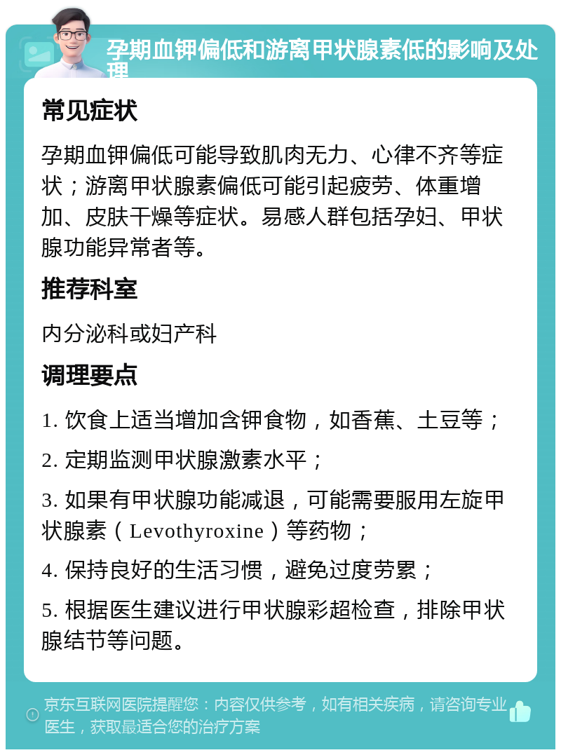 孕期血钾偏低和游离甲状腺素低的影响及处理 常见症状 孕期血钾偏低可能导致肌肉无力、心律不齐等症状；游离甲状腺素偏低可能引起疲劳、体重增加、皮肤干燥等症状。易感人群包括孕妇、甲状腺功能异常者等。 推荐科室 内分泌科或妇产科 调理要点 1. 饮食上适当增加含钾食物，如香蕉、土豆等； 2. 定期监测甲状腺激素水平； 3. 如果有甲状腺功能减退，可能需要服用左旋甲状腺素（Levothyroxine）等药物； 4. 保持良好的生活习惯，避免过度劳累； 5. 根据医生建议进行甲状腺彩超检查，排除甲状腺结节等问题。