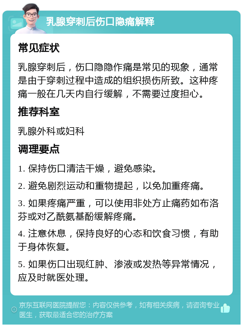 乳腺穿刺后伤口隐痛解释 常见症状 乳腺穿刺后，伤口隐隐作痛是常见的现象，通常是由于穿刺过程中造成的组织损伤所致。这种疼痛一般在几天内自行缓解，不需要过度担心。 推荐科室 乳腺外科或妇科 调理要点 1. 保持伤口清洁干燥，避免感染。 2. 避免剧烈运动和重物提起，以免加重疼痛。 3. 如果疼痛严重，可以使用非处方止痛药如布洛芬或对乙酰氨基酚缓解疼痛。 4. 注意休息，保持良好的心态和饮食习惯，有助于身体恢复。 5. 如果伤口出现红肿、渗液或发热等异常情况，应及时就医处理。