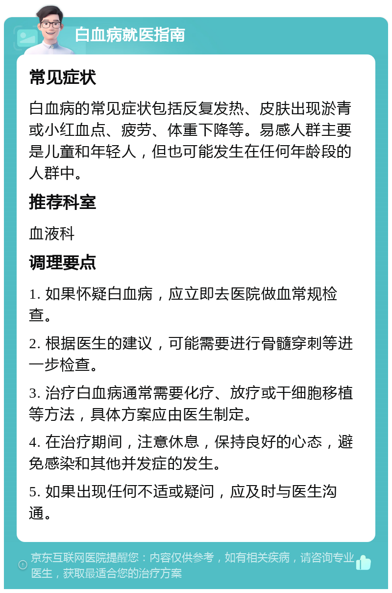 白血病就医指南 常见症状 白血病的常见症状包括反复发热、皮肤出现淤青或小红血点、疲劳、体重下降等。易感人群主要是儿童和年轻人，但也可能发生在任何年龄段的人群中。 推荐科室 血液科 调理要点 1. 如果怀疑白血病，应立即去医院做血常规检查。 2. 根据医生的建议，可能需要进行骨髓穿刺等进一步检查。 3. 治疗白血病通常需要化疗、放疗或干细胞移植等方法，具体方案应由医生制定。 4. 在治疗期间，注意休息，保持良好的心态，避免感染和其他并发症的发生。 5. 如果出现任何不适或疑问，应及时与医生沟通。