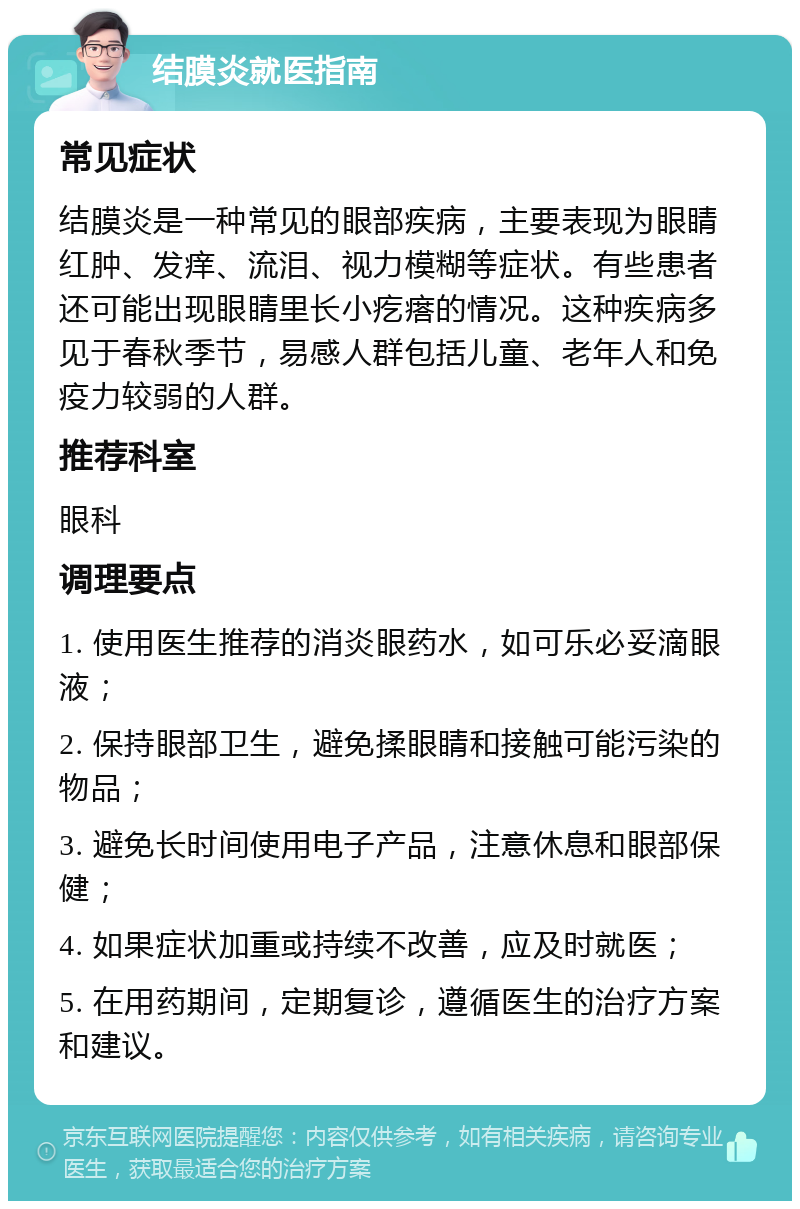 结膜炎就医指南 常见症状 结膜炎是一种常见的眼部疾病，主要表现为眼睛红肿、发痒、流泪、视力模糊等症状。有些患者还可能出现眼睛里长小疙瘩的情况。这种疾病多见于春秋季节，易感人群包括儿童、老年人和免疫力较弱的人群。 推荐科室 眼科 调理要点 1. 使用医生推荐的消炎眼药水，如可乐必妥滴眼液； 2. 保持眼部卫生，避免揉眼睛和接触可能污染的物品； 3. 避免长时间使用电子产品，注意休息和眼部保健； 4. 如果症状加重或持续不改善，应及时就医； 5. 在用药期间，定期复诊，遵循医生的治疗方案和建议。