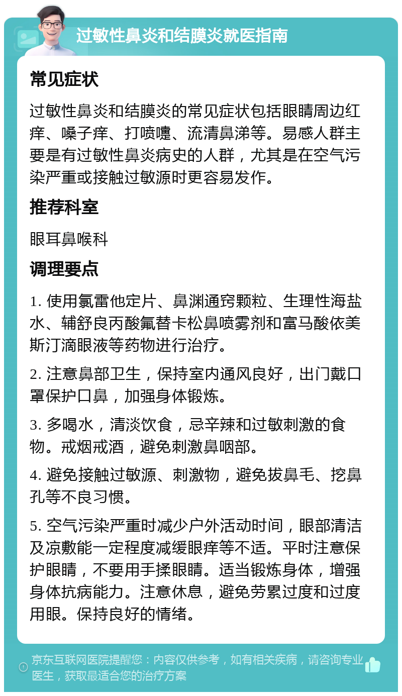 过敏性鼻炎和结膜炎就医指南 常见症状 过敏性鼻炎和结膜炎的常见症状包括眼睛周边红痒、嗓子痒、打喷嚏、流清鼻涕等。易感人群主要是有过敏性鼻炎病史的人群，尤其是在空气污染严重或接触过敏源时更容易发作。 推荐科室 眼耳鼻喉科 调理要点 1. 使用氯雷他定片、鼻渊通窍颗粒、生理性海盐水、辅舒良丙酸氟替卡松鼻喷雾剂和富马酸依美斯汀滴眼液等药物进行治疗。 2. 注意鼻部卫生，保持室内通风良好，出门戴口罩保护口鼻，加强身体锻炼。 3. 多喝水，清淡饮食，忌辛辣和过敏刺激的食物。戒烟戒酒，避免刺激鼻咽部。 4. 避免接触过敏源、刺激物，避免拔鼻毛、挖鼻孔等不良习惯。 5. 空气污染严重时减少户外活动时间，眼部清洁及凉敷能一定程度减缓眼痒等不适。平时注意保护眼睛，不要用手揉眼睛。适当锻炼身体，增强身体抗病能力。注意休息，避免劳累过度和过度用眼。保持良好的情绪。