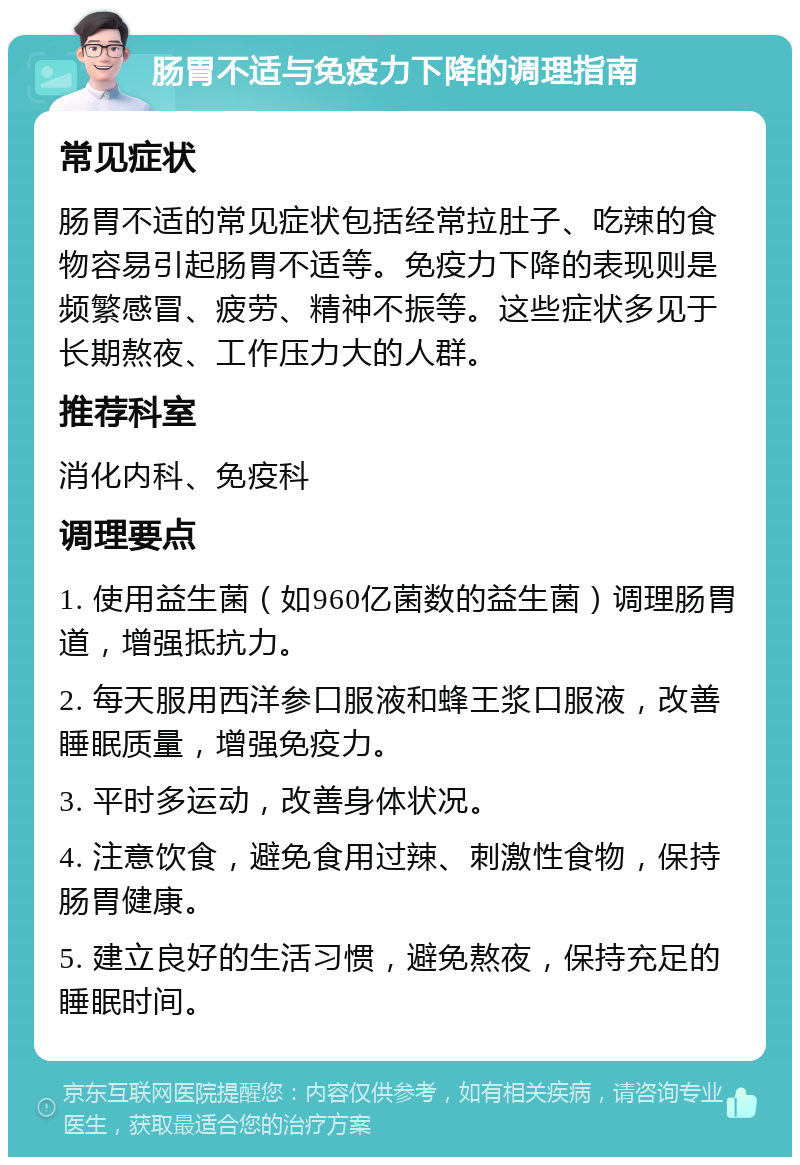 肠胃不适与免疫力下降的调理指南 常见症状 肠胃不适的常见症状包括经常拉肚子、吃辣的食物容易引起肠胃不适等。免疫力下降的表现则是频繁感冒、疲劳、精神不振等。这些症状多见于长期熬夜、工作压力大的人群。 推荐科室 消化内科、免疫科 调理要点 1. 使用益生菌（如960亿菌数的益生菌）调理肠胃道，增强抵抗力。 2. 每天服用西洋参口服液和蜂王浆口服液，改善睡眠质量，增强免疫力。 3. 平时多运动，改善身体状况。 4. 注意饮食，避免食用过辣、刺激性食物，保持肠胃健康。 5. 建立良好的生活习惯，避免熬夜，保持充足的睡眠时间。