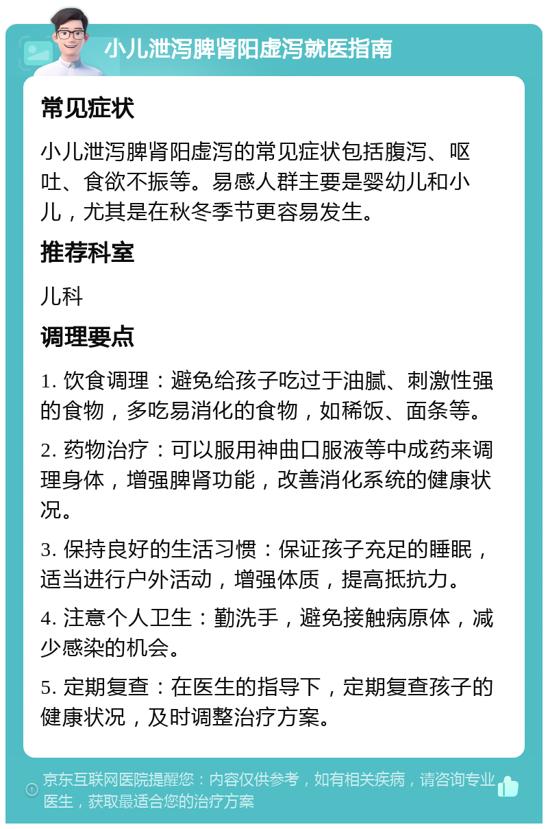 小儿泄泻脾肾阳虚泻就医指南 常见症状 小儿泄泻脾肾阳虚泻的常见症状包括腹泻、呕吐、食欲不振等。易感人群主要是婴幼儿和小儿，尤其是在秋冬季节更容易发生。 推荐科室 儿科 调理要点 1. 饮食调理：避免给孩子吃过于油腻、刺激性强的食物，多吃易消化的食物，如稀饭、面条等。 2. 药物治疗：可以服用神曲口服液等中成药来调理身体，增强脾肾功能，改善消化系统的健康状况。 3. 保持良好的生活习惯：保证孩子充足的睡眠，适当进行户外活动，增强体质，提高抵抗力。 4. 注意个人卫生：勤洗手，避免接触病原体，减少感染的机会。 5. 定期复查：在医生的指导下，定期复查孩子的健康状况，及时调整治疗方案。