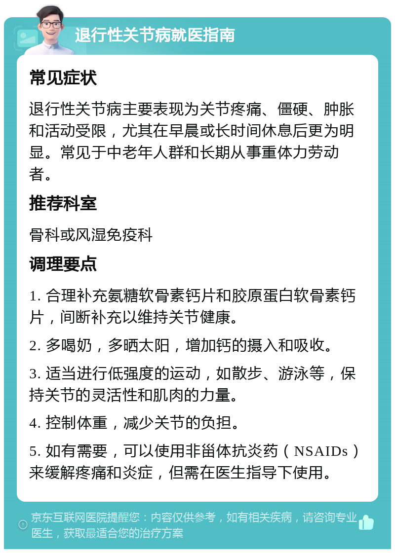 退行性关节病就医指南 常见症状 退行性关节病主要表现为关节疼痛、僵硬、肿胀和活动受限，尤其在早晨或长时间休息后更为明显。常见于中老年人群和长期从事重体力劳动者。 推荐科室 骨科或风湿免疫科 调理要点 1. 合理补充氨糖软骨素钙片和胶原蛋白软骨素钙片，间断补充以维持关节健康。 2. 多喝奶，多晒太阳，增加钙的摄入和吸收。 3. 适当进行低强度的运动，如散步、游泳等，保持关节的灵活性和肌肉的力量。 4. 控制体重，减少关节的负担。 5. 如有需要，可以使用非甾体抗炎药（NSAIDs）来缓解疼痛和炎症，但需在医生指导下使用。