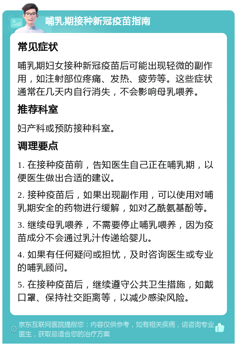 哺乳期接种新冠疫苗指南 常见症状 哺乳期妇女接种新冠疫苗后可能出现轻微的副作用，如注射部位疼痛、发热、疲劳等。这些症状通常在几天内自行消失，不会影响母乳喂养。 推荐科室 妇产科或预防接种科室。 调理要点 1. 在接种疫苗前，告知医生自己正在哺乳期，以便医生做出合适的建议。 2. 接种疫苗后，如果出现副作用，可以使用对哺乳期安全的药物进行缓解，如对乙酰氨基酚等。 3. 继续母乳喂养，不需要停止哺乳喂养，因为疫苗成分不会通过乳汁传递给婴儿。 4. 如果有任何疑问或担忧，及时咨询医生或专业的哺乳顾问。 5. 在接种疫苗后，继续遵守公共卫生措施，如戴口罩、保持社交距离等，以减少感染风险。