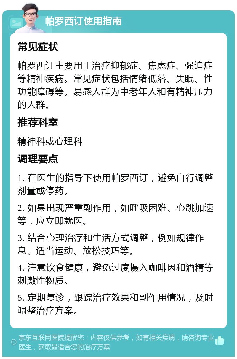 帕罗西订使用指南 常见症状 帕罗西订主要用于治疗抑郁症、焦虑症、强迫症等精神疾病。常见症状包括情绪低落、失眠、性功能障碍等。易感人群为中老年人和有精神压力的人群。 推荐科室 精神科或心理科 调理要点 1. 在医生的指导下使用帕罗西订，避免自行调整剂量或停药。 2. 如果出现严重副作用，如呼吸困难、心跳加速等，应立即就医。 3. 结合心理治疗和生活方式调整，例如规律作息、适当运动、放松技巧等。 4. 注意饮食健康，避免过度摄入咖啡因和酒精等刺激性物质。 5. 定期复诊，跟踪治疗效果和副作用情况，及时调整治疗方案。