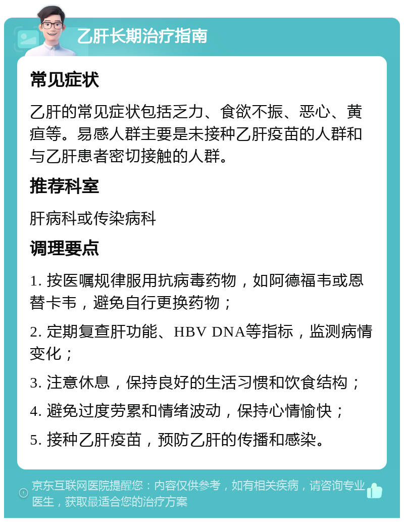 乙肝长期治疗指南 常见症状 乙肝的常见症状包括乏力、食欲不振、恶心、黄疸等。易感人群主要是未接种乙肝疫苗的人群和与乙肝患者密切接触的人群。 推荐科室 肝病科或传染病科 调理要点 1. 按医嘱规律服用抗病毒药物，如阿德福韦或恩替卡韦，避免自行更换药物； 2. 定期复查肝功能、HBV DNA等指标，监测病情变化； 3. 注意休息，保持良好的生活习惯和饮食结构； 4. 避免过度劳累和情绪波动，保持心情愉快； 5. 接种乙肝疫苗，预防乙肝的传播和感染。