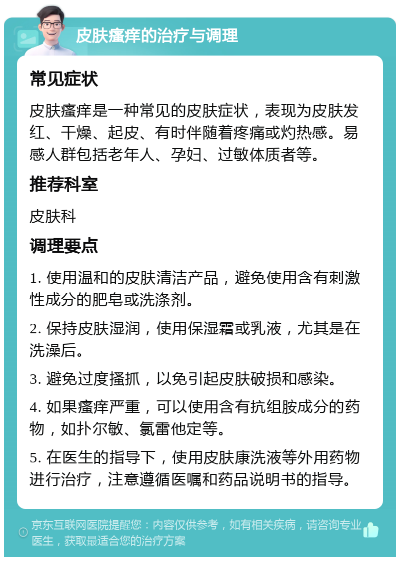 皮肤瘙痒的治疗与调理 常见症状 皮肤瘙痒是一种常见的皮肤症状，表现为皮肤发红、干燥、起皮、有时伴随着疼痛或灼热感。易感人群包括老年人、孕妇、过敏体质者等。 推荐科室 皮肤科 调理要点 1. 使用温和的皮肤清洁产品，避免使用含有刺激性成分的肥皂或洗涤剂。 2. 保持皮肤湿润，使用保湿霜或乳液，尤其是在洗澡后。 3. 避免过度搔抓，以免引起皮肤破损和感染。 4. 如果瘙痒严重，可以使用含有抗组胺成分的药物，如扑尔敏、氯雷他定等。 5. 在医生的指导下，使用皮肤康洗液等外用药物进行治疗，注意遵循医嘱和药品说明书的指导。