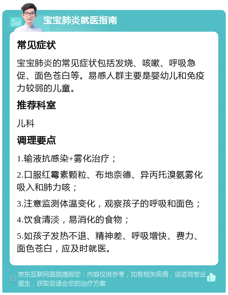 宝宝肺炎就医指南 常见症状 宝宝肺炎的常见症状包括发烧、咳嗽、呼吸急促、面色苍白等。易感人群主要是婴幼儿和免疫力较弱的儿童。 推荐科室 儿科 调理要点 1.输液抗感染+雾化治疗； 2.口服红霉素颗粒、布地奈德、异丙托溴氨雾化吸入和肺力咳； 3.注意监测体温变化，观察孩子的呼吸和面色； 4.饮食清淡，易消化的食物； 5.如孩子发热不退、精神差、呼吸增快、费力、面色苍白，应及时就医。