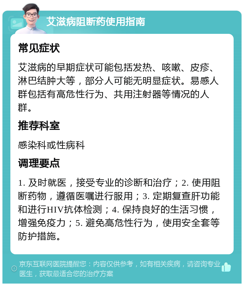 艾滋病阻断药使用指南 常见症状 艾滋病的早期症状可能包括发热、咳嗽、皮疹、淋巴结肿大等，部分人可能无明显症状。易感人群包括有高危性行为、共用注射器等情况的人群。 推荐科室 感染科或性病科 调理要点 1. 及时就医，接受专业的诊断和治疗；2. 使用阻断药物，遵循医嘱进行服用；3. 定期复查肝功能和进行HIV抗体检测；4. 保持良好的生活习惯，增强免疫力；5. 避免高危性行为，使用安全套等防护措施。