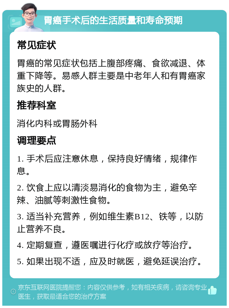 胃癌手术后的生活质量和寿命预期 常见症状 胃癌的常见症状包括上腹部疼痛、食欲减退、体重下降等。易感人群主要是中老年人和有胃癌家族史的人群。 推荐科室 消化内科或胃肠外科 调理要点 1. 手术后应注意休息，保持良好情绪，规律作息。 2. 饮食上应以清淡易消化的食物为主，避免辛辣、油腻等刺激性食物。 3. 适当补充营养，例如维生素B12、铁等，以防止营养不良。 4. 定期复查，遵医嘱进行化疗或放疗等治疗。 5. 如果出现不适，应及时就医，避免延误治疗。