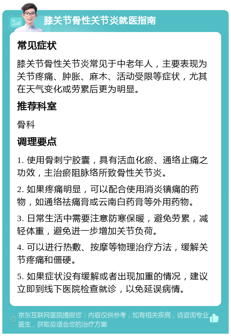 膝关节骨性关节炎就医指南 常见症状 膝关节骨性关节炎常见于中老年人，主要表现为关节疼痛、肿胀、麻木、活动受限等症状，尤其在天气变化或劳累后更为明显。 推荐科室 骨科 调理要点 1. 使用骨刺宁胶囊，具有活血化瘀、通络止痛之功效，主治瘀阻脉络所致骨性关节炎。 2. 如果疼痛明显，可以配合使用消炎镇痛的药物，如通络祛痛膏或云南白药膏等外用药物。 3. 日常生活中需要注意防寒保暖，避免劳累，减轻体重，避免进一步增加关节负荷。 4. 可以进行热敷、按摩等物理治疗方法，缓解关节疼痛和僵硬。 5. 如果症状没有缓解或者出现加重的情况，建议立即到线下医院检查就诊，以免延误病情。