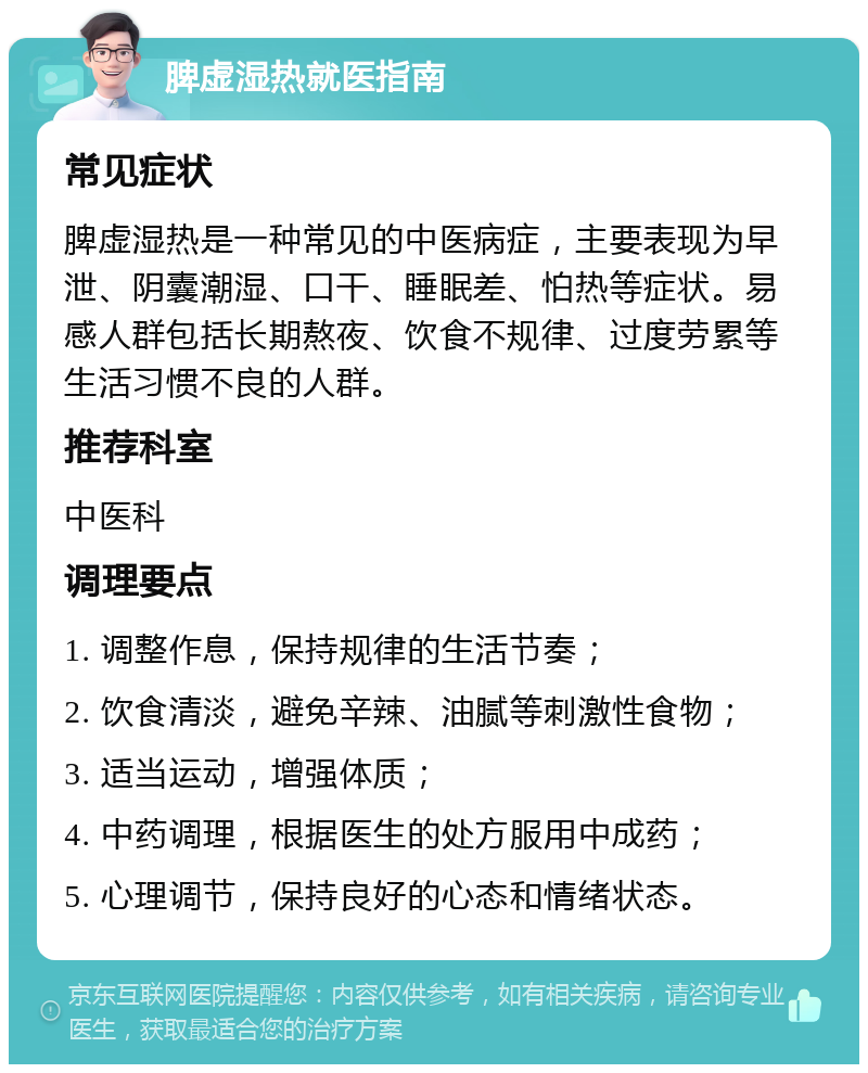 脾虚湿热就医指南 常见症状 脾虚湿热是一种常见的中医病症，主要表现为早泄、阴囊潮湿、口干、睡眠差、怕热等症状。易感人群包括长期熬夜、饮食不规律、过度劳累等生活习惯不良的人群。 推荐科室 中医科 调理要点 1. 调整作息，保持规律的生活节奏； 2. 饮食清淡，避免辛辣、油腻等刺激性食物； 3. 适当运动，增强体质； 4. 中药调理，根据医生的处方服用中成药； 5. 心理调节，保持良好的心态和情绪状态。