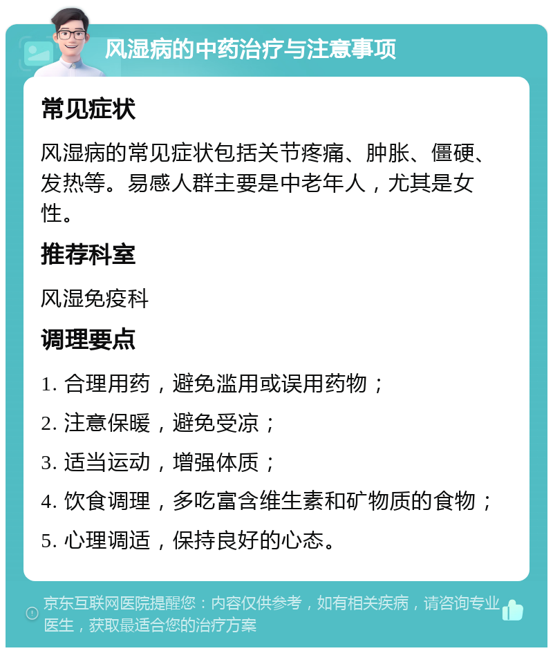 风湿病的中药治疗与注意事项 常见症状 风湿病的常见症状包括关节疼痛、肿胀、僵硬、发热等。易感人群主要是中老年人，尤其是女性。 推荐科室 风湿免疫科 调理要点 1. 合理用药，避免滥用或误用药物； 2. 注意保暖，避免受凉； 3. 适当运动，增强体质； 4. 饮食调理，多吃富含维生素和矿物质的食物； 5. 心理调适，保持良好的心态。