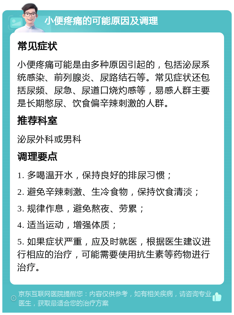 小便疼痛的可能原因及调理 常见症状 小便疼痛可能是由多种原因引起的，包括泌尿系统感染、前列腺炎、尿路结石等。常见症状还包括尿频、尿急、尿道口烧灼感等，易感人群主要是长期憋尿、饮食偏辛辣刺激的人群。 推荐科室 泌尿外科或男科 调理要点 1. 多喝温开水，保持良好的排尿习惯； 2. 避免辛辣刺激、生冷食物，保持饮食清淡； 3. 规律作息，避免熬夜、劳累； 4. 适当运动，增强体质； 5. 如果症状严重，应及时就医，根据医生建议进行相应的治疗，可能需要使用抗生素等药物进行治疗。