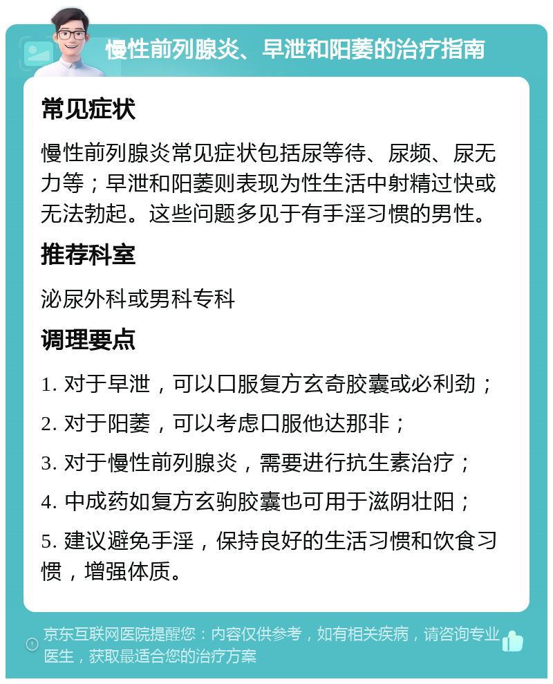 慢性前列腺炎、早泄和阳萎的治疗指南 常见症状 慢性前列腺炎常见症状包括尿等待、尿频、尿无力等；早泄和阳萎则表现为性生活中射精过快或无法勃起。这些问题多见于有手淫习惯的男性。 推荐科室 泌尿外科或男科专科 调理要点 1. 对于早泄，可以口服复方玄奇胶囊或必利劲； 2. 对于阳萎，可以考虑口服他达那非； 3. 对于慢性前列腺炎，需要进行抗生素治疗； 4. 中成药如复方玄驹胶囊也可用于滋阴壮阳； 5. 建议避免手淫，保持良好的生活习惯和饮食习惯，增强体质。