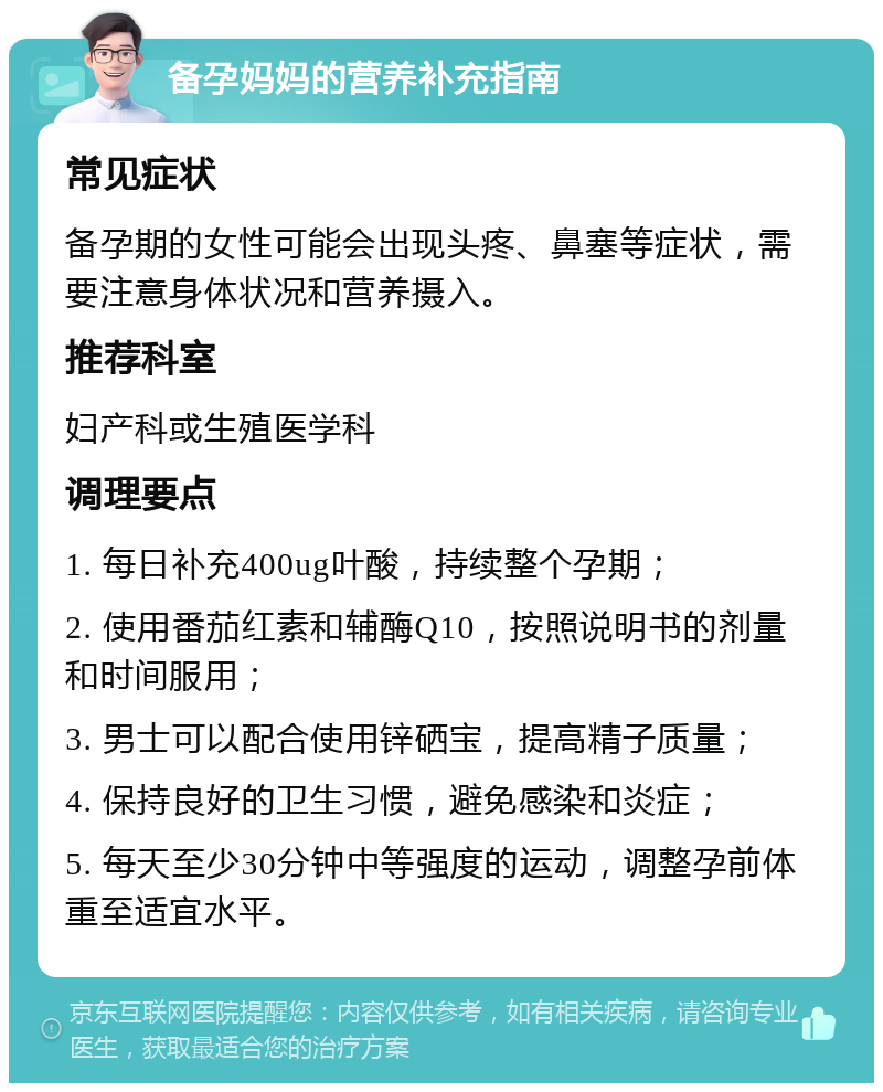 备孕妈妈的营养补充指南 常见症状 备孕期的女性可能会出现头疼、鼻塞等症状，需要注意身体状况和营养摄入。 推荐科室 妇产科或生殖医学科 调理要点 1. 每日补充400ug叶酸，持续整个孕期； 2. 使用番茄红素和辅酶Q10，按照说明书的剂量和时间服用； 3. 男士可以配合使用锌硒宝，提高精子质量； 4. 保持良好的卫生习惯，避免感染和炎症； 5. 每天至少30分钟中等强度的运动，调整孕前体重至适宜水平。