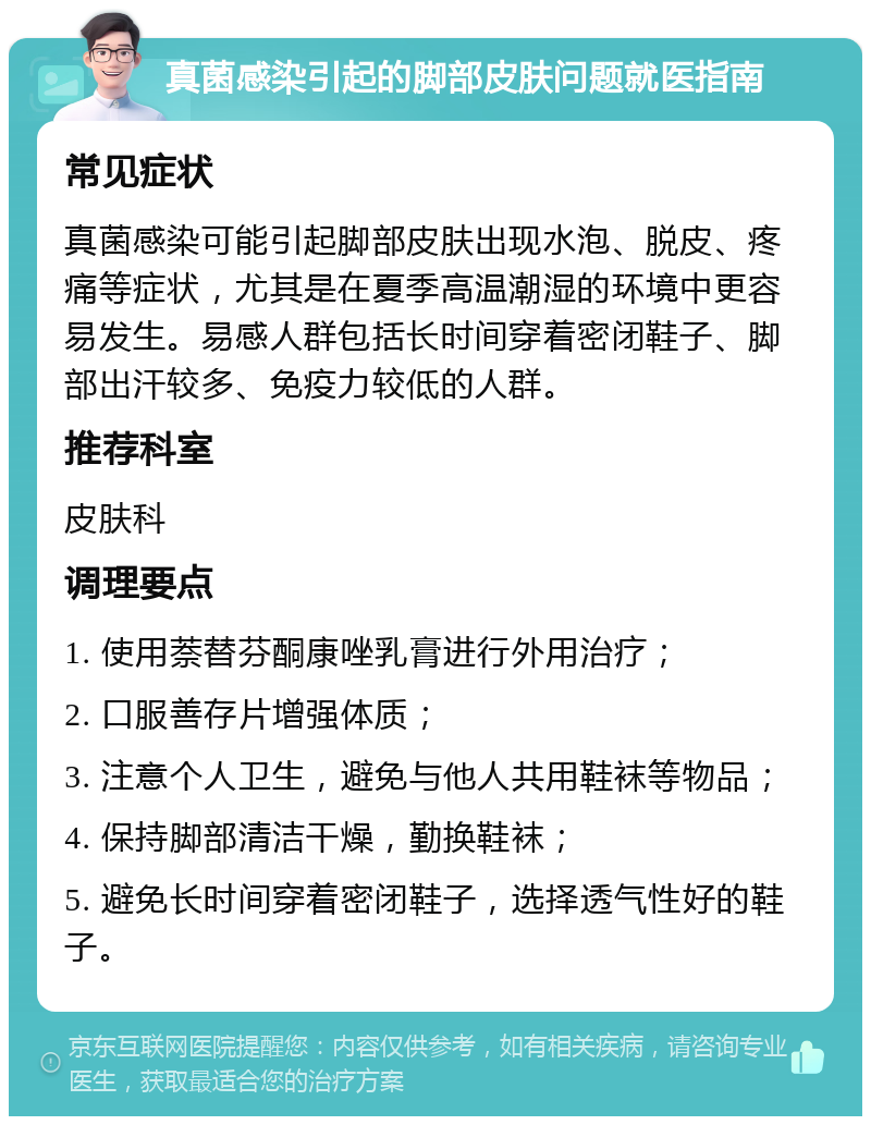 真菌感染引起的脚部皮肤问题就医指南 常见症状 真菌感染可能引起脚部皮肤出现水泡、脱皮、疼痛等症状，尤其是在夏季高温潮湿的环境中更容易发生。易感人群包括长时间穿着密闭鞋子、脚部出汗较多、免疫力较低的人群。 推荐科室 皮肤科 调理要点 1. 使用萘替芬酮康唑乳膏进行外用治疗； 2. 口服善存片增强体质； 3. 注意个人卫生，避免与他人共用鞋袜等物品； 4. 保持脚部清洁干燥，勤换鞋袜； 5. 避免长时间穿着密闭鞋子，选择透气性好的鞋子。