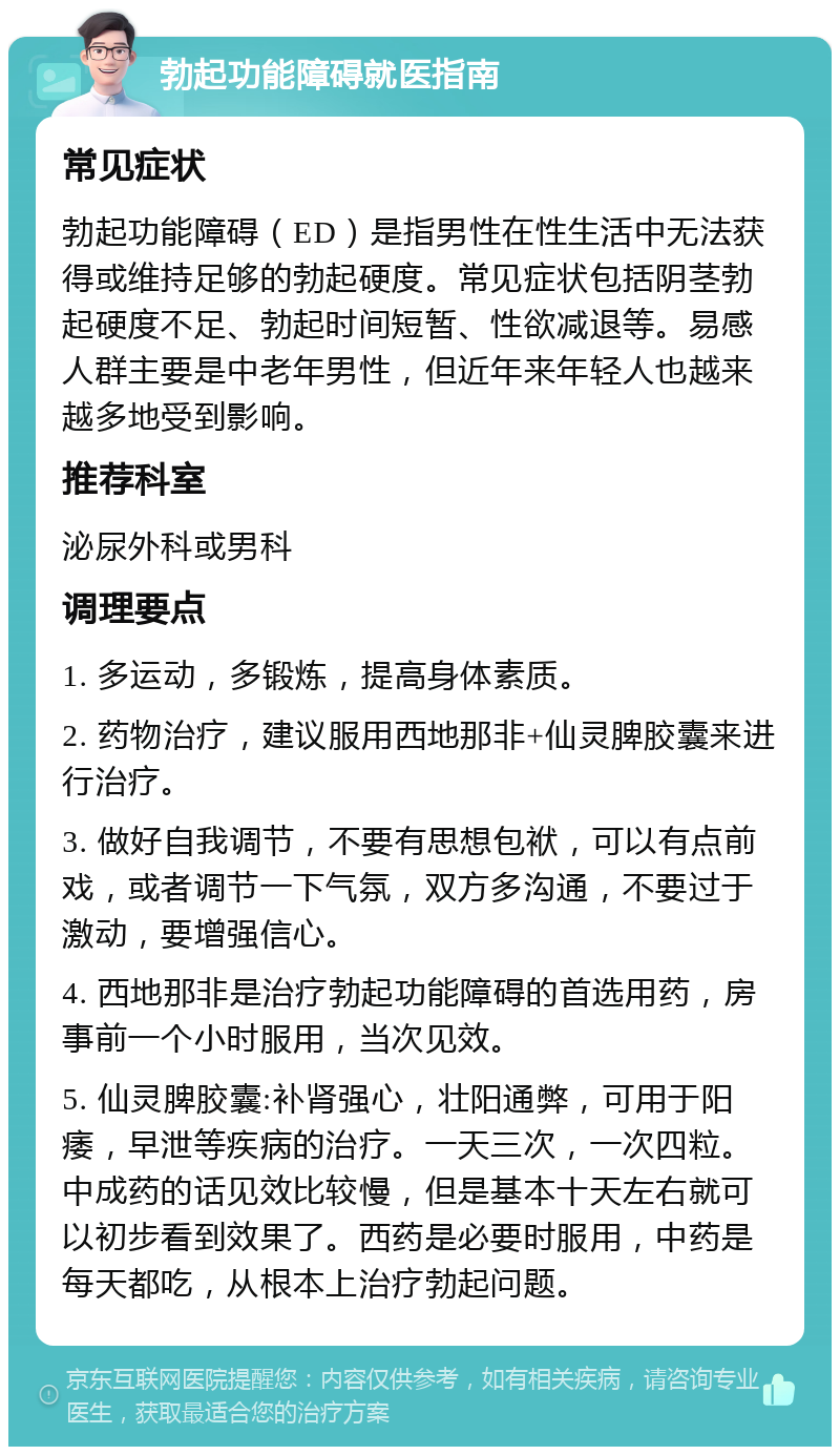 勃起功能障碍就医指南 常见症状 勃起功能障碍（ED）是指男性在性生活中无法获得或维持足够的勃起硬度。常见症状包括阴茎勃起硬度不足、勃起时间短暂、性欲减退等。易感人群主要是中老年男性，但近年来年轻人也越来越多地受到影响。 推荐科室 泌尿外科或男科 调理要点 1. 多运动，多锻炼，提高身体素质。 2. 药物治疗，建议服用西地那非+仙灵脾胶囊来进行治疗。 3. 做好自我调节，不要有思想包袱，可以有点前戏，或者调节一下气氛，双方多沟通，不要过于激动，要增强信心。 4. 西地那非是治疗勃起功能障碍的首选用药，房事前一个小时服用，当次见效。 5. 仙灵脾胶囊:补肾强心，壮阳通弊，可用于阳痿，早泄等疾病的治疗。一天三次，一次四粒。中成药的话见效比较慢，但是基本十天左右就可以初步看到效果了。西药是必要时服用，中药是每天都吃，从根本上治疗勃起问题。