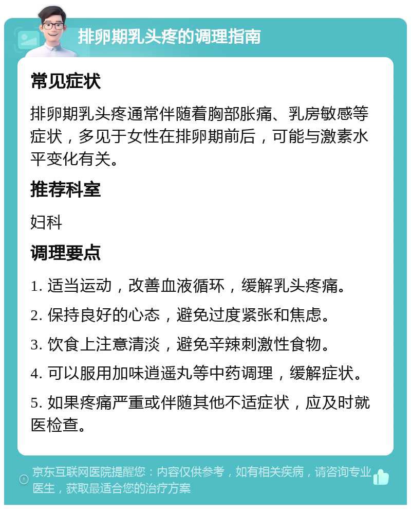 排卵期乳头疼的调理指南 常见症状 排卵期乳头疼通常伴随着胸部胀痛、乳房敏感等症状，多见于女性在排卵期前后，可能与激素水平变化有关。 推荐科室 妇科 调理要点 1. 适当运动，改善血液循环，缓解乳头疼痛。 2. 保持良好的心态，避免过度紧张和焦虑。 3. 饮食上注意清淡，避免辛辣刺激性食物。 4. 可以服用加味逍遥丸等中药调理，缓解症状。 5. 如果疼痛严重或伴随其他不适症状，应及时就医检查。