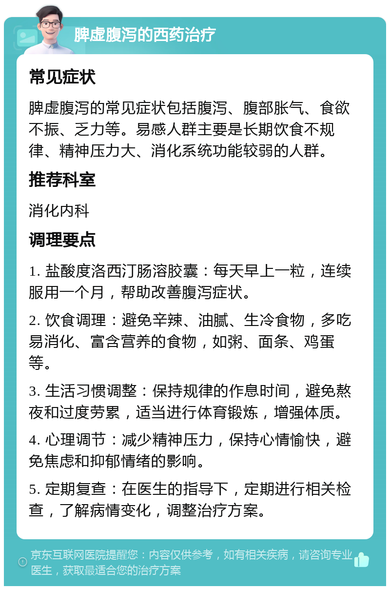 脾虚腹泻的西药治疗 常见症状 脾虚腹泻的常见症状包括腹泻、腹部胀气、食欲不振、乏力等。易感人群主要是长期饮食不规律、精神压力大、消化系统功能较弱的人群。 推荐科室 消化内科 调理要点 1. 盐酸度洛西汀肠溶胶囊：每天早上一粒，连续服用一个月，帮助改善腹泻症状。 2. 饮食调理：避免辛辣、油腻、生冷食物，多吃易消化、富含营养的食物，如粥、面条、鸡蛋等。 3. 生活习惯调整：保持规律的作息时间，避免熬夜和过度劳累，适当进行体育锻炼，增强体质。 4. 心理调节：减少精神压力，保持心情愉快，避免焦虑和抑郁情绪的影响。 5. 定期复查：在医生的指导下，定期进行相关检查，了解病情变化，调整治疗方案。