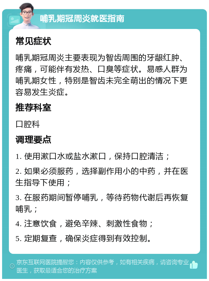 哺乳期冠周炎就医指南 常见症状 哺乳期冠周炎主要表现为智齿周围的牙龈红肿、疼痛，可能伴有发热、口臭等症状。易感人群为哺乳期女性，特别是智齿未完全萌出的情况下更容易发生炎症。 推荐科室 口腔科 调理要点 1. 使用漱口水或盐水漱口，保持口腔清洁； 2. 如果必须服药，选择副作用小的中药，并在医生指导下使用； 3. 在服药期间暂停哺乳，等待药物代谢后再恢复哺乳； 4. 注意饮食，避免辛辣、刺激性食物； 5. 定期复查，确保炎症得到有效控制。