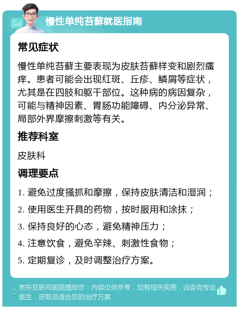 慢性单纯苔藓就医指南 常见症状 慢性单纯苔藓主要表现为皮肤苔藓样变和剧烈瘙痒。患者可能会出现红斑、丘疹、鳞屑等症状，尤其是在四肢和躯干部位。这种病的病因复杂，可能与精神因素、胃肠功能障碍、内分泌异常、局部外界摩擦刺激等有关。 推荐科室 皮肤科 调理要点 1. 避免过度搔抓和摩擦，保持皮肤清洁和湿润； 2. 使用医生开具的药物，按时服用和涂抹； 3. 保持良好的心态，避免精神压力； 4. 注意饮食，避免辛辣、刺激性食物； 5. 定期复诊，及时调整治疗方案。