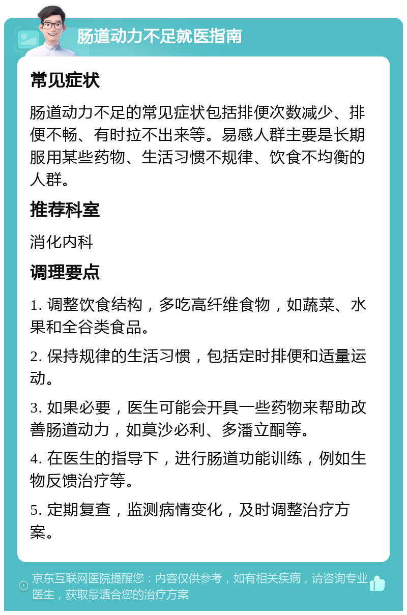 肠道动力不足就医指南 常见症状 肠道动力不足的常见症状包括排便次数减少、排便不畅、有时拉不出来等。易感人群主要是长期服用某些药物、生活习惯不规律、饮食不均衡的人群。 推荐科室 消化内科 调理要点 1. 调整饮食结构，多吃高纤维食物，如蔬菜、水果和全谷类食品。 2. 保持规律的生活习惯，包括定时排便和适量运动。 3. 如果必要，医生可能会开具一些药物来帮助改善肠道动力，如莫沙必利、多潘立酮等。 4. 在医生的指导下，进行肠道功能训练，例如生物反馈治疗等。 5. 定期复查，监测病情变化，及时调整治疗方案。