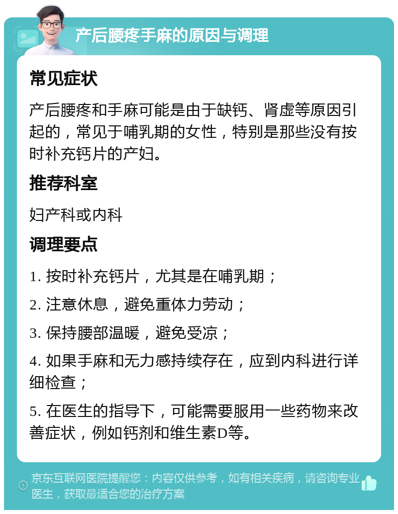 产后腰疼手麻的原因与调理 常见症状 产后腰疼和手麻可能是由于缺钙、肾虚等原因引起的，常见于哺乳期的女性，特别是那些没有按时补充钙片的产妇。 推荐科室 妇产科或内科 调理要点 1. 按时补充钙片，尤其是在哺乳期； 2. 注意休息，避免重体力劳动； 3. 保持腰部温暖，避免受凉； 4. 如果手麻和无力感持续存在，应到内科进行详细检查； 5. 在医生的指导下，可能需要服用一些药物来改善症状，例如钙剂和维生素D等。