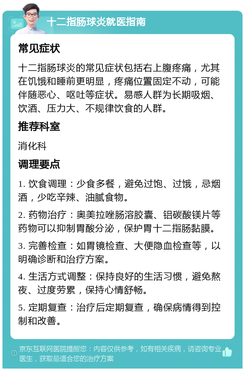 十二指肠球炎就医指南 常见症状 十二指肠球炎的常见症状包括右上腹疼痛，尤其在饥饿和睡前更明显，疼痛位置固定不动，可能伴随恶心、呕吐等症状。易感人群为长期吸烟、饮酒、压力大、不规律饮食的人群。 推荐科室 消化科 调理要点 1. 饮食调理：少食多餐，避免过饱、过饿，忌烟酒，少吃辛辣、油腻食物。 2. 药物治疗：奥美拉唑肠溶胶囊、铝碳酸镁片等药物可以抑制胃酸分泌，保护胃十二指肠黏膜。 3. 完善检查：如胃镜检查、大便隐血检查等，以明确诊断和治疗方案。 4. 生活方式调整：保持良好的生活习惯，避免熬夜、过度劳累，保持心情舒畅。 5. 定期复查：治疗后定期复查，确保病情得到控制和改善。