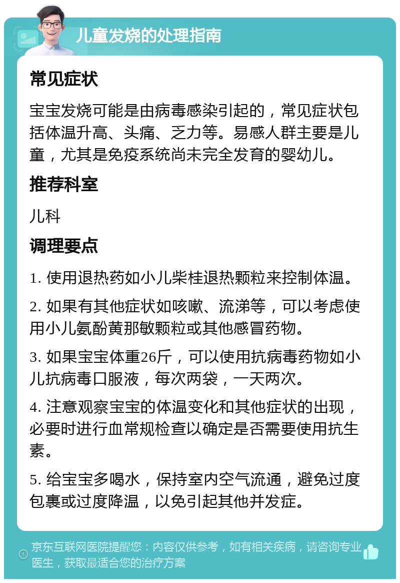 儿童发烧的处理指南 常见症状 宝宝发烧可能是由病毒感染引起的，常见症状包括体温升高、头痛、乏力等。易感人群主要是儿童，尤其是免疫系统尚未完全发育的婴幼儿。 推荐科室 儿科 调理要点 1. 使用退热药如小儿柴桂退热颗粒来控制体温。 2. 如果有其他症状如咳嗽、流涕等，可以考虑使用小儿氨酚黄那敏颗粒或其他感冒药物。 3. 如果宝宝体重26斤，可以使用抗病毒药物如小儿抗病毒口服液，每次两袋，一天两次。 4. 注意观察宝宝的体温变化和其他症状的出现，必要时进行血常规检查以确定是否需要使用抗生素。 5. 给宝宝多喝水，保持室内空气流通，避免过度包裹或过度降温，以免引起其他并发症。