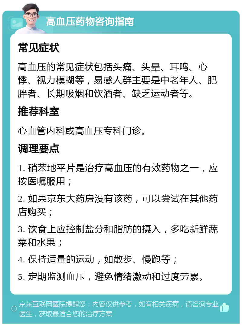 高血压药物咨询指南 常见症状 高血压的常见症状包括头痛、头晕、耳鸣、心悸、视力模糊等，易感人群主要是中老年人、肥胖者、长期吸烟和饮酒者、缺乏运动者等。 推荐科室 心血管内科或高血压专科门诊。 调理要点 1. 硝苯地平片是治疗高血压的有效药物之一，应按医嘱服用； 2. 如果京东大药房没有该药，可以尝试在其他药店购买； 3. 饮食上应控制盐分和脂肪的摄入，多吃新鲜蔬菜和水果； 4. 保持适量的运动，如散步、慢跑等； 5. 定期监测血压，避免情绪激动和过度劳累。