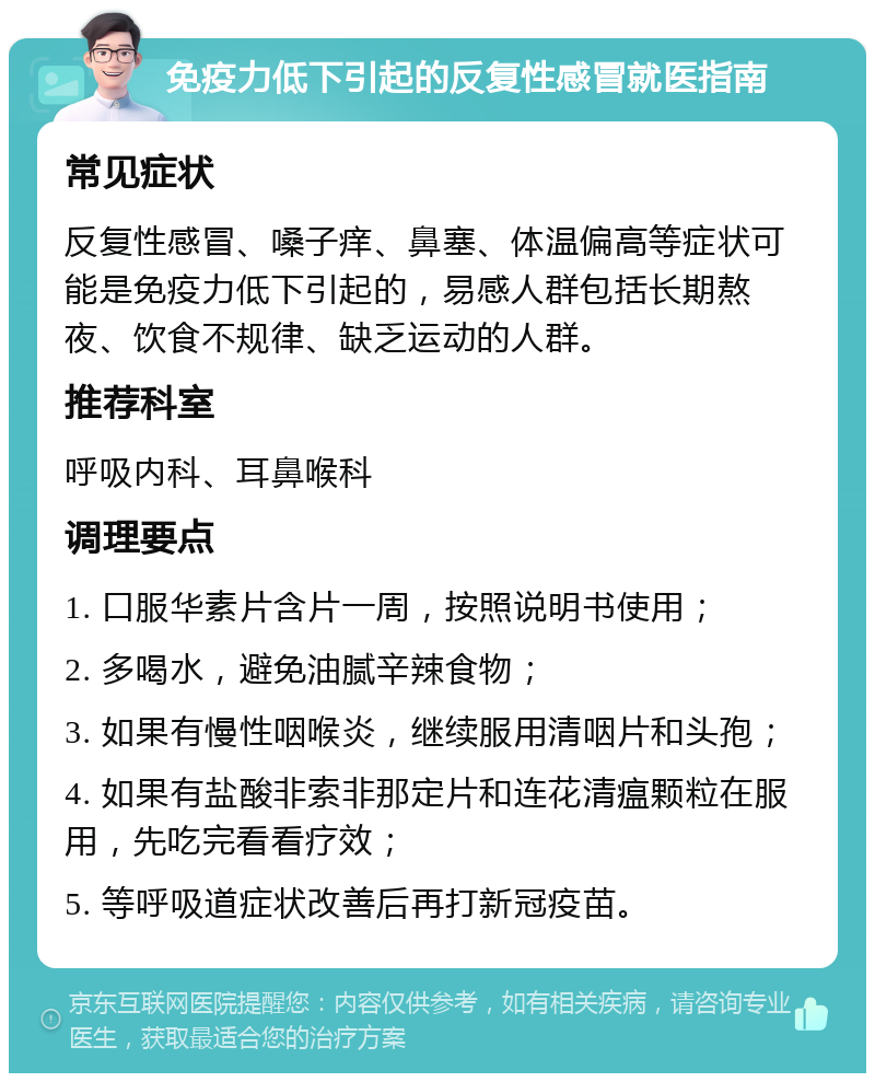 免疫力低下引起的反复性感冒就医指南 常见症状 反复性感冒、嗓子痒、鼻塞、体温偏高等症状可能是免疫力低下引起的，易感人群包括长期熬夜、饮食不规律、缺乏运动的人群。 推荐科室 呼吸内科、耳鼻喉科 调理要点 1. 口服华素片含片一周，按照说明书使用； 2. 多喝水，避免油腻辛辣食物； 3. 如果有慢性咽喉炎，继续服用清咽片和头孢； 4. 如果有盐酸非索非那定片和连花清瘟颗粒在服用，先吃完看看疗效； 5. 等呼吸道症状改善后再打新冠疫苗。