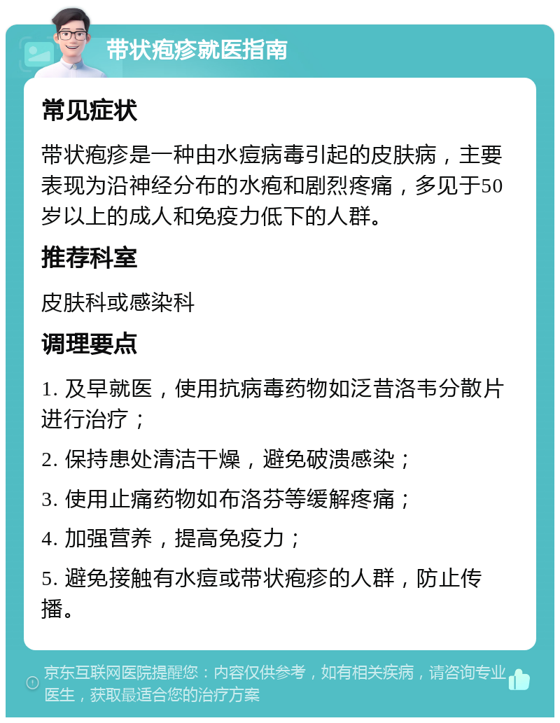 带状疱疹就医指南 常见症状 带状疱疹是一种由水痘病毒引起的皮肤病，主要表现为沿神经分布的水疱和剧烈疼痛，多见于50岁以上的成人和免疫力低下的人群。 推荐科室 皮肤科或感染科 调理要点 1. 及早就医，使用抗病毒药物如泛昔洛韦分散片进行治疗； 2. 保持患处清洁干燥，避免破溃感染； 3. 使用止痛药物如布洛芬等缓解疼痛； 4. 加强营养，提高免疫力； 5. 避免接触有水痘或带状疱疹的人群，防止传播。