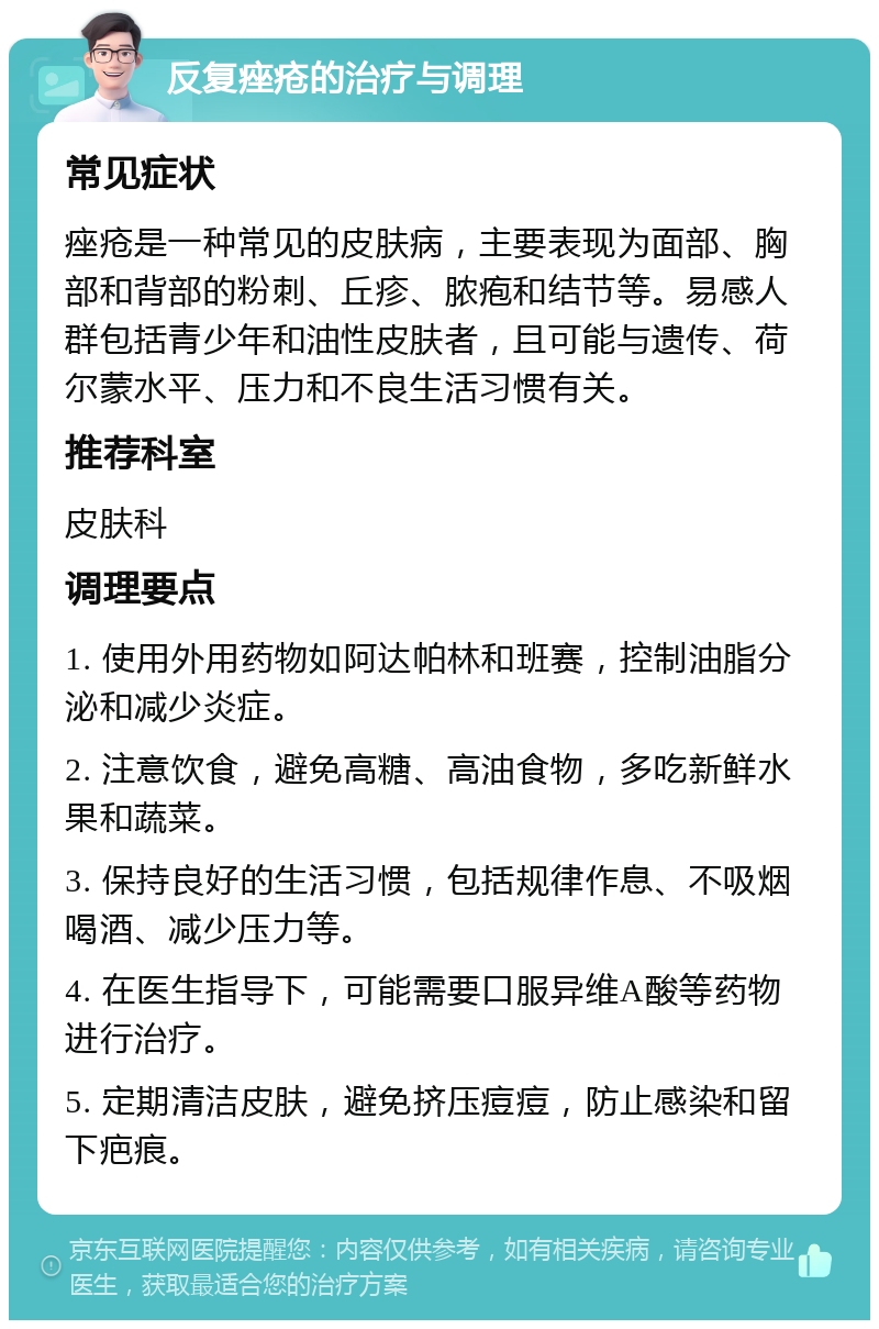 反复痤疮的治疗与调理 常见症状 痤疮是一种常见的皮肤病，主要表现为面部、胸部和背部的粉刺、丘疹、脓疱和结节等。易感人群包括青少年和油性皮肤者，且可能与遗传、荷尔蒙水平、压力和不良生活习惯有关。 推荐科室 皮肤科 调理要点 1. 使用外用药物如阿达帕林和班赛，控制油脂分泌和减少炎症。 2. 注意饮食，避免高糖、高油食物，多吃新鲜水果和蔬菜。 3. 保持良好的生活习惯，包括规律作息、不吸烟喝酒、减少压力等。 4. 在医生指导下，可能需要口服异维A酸等药物进行治疗。 5. 定期清洁皮肤，避免挤压痘痘，防止感染和留下疤痕。