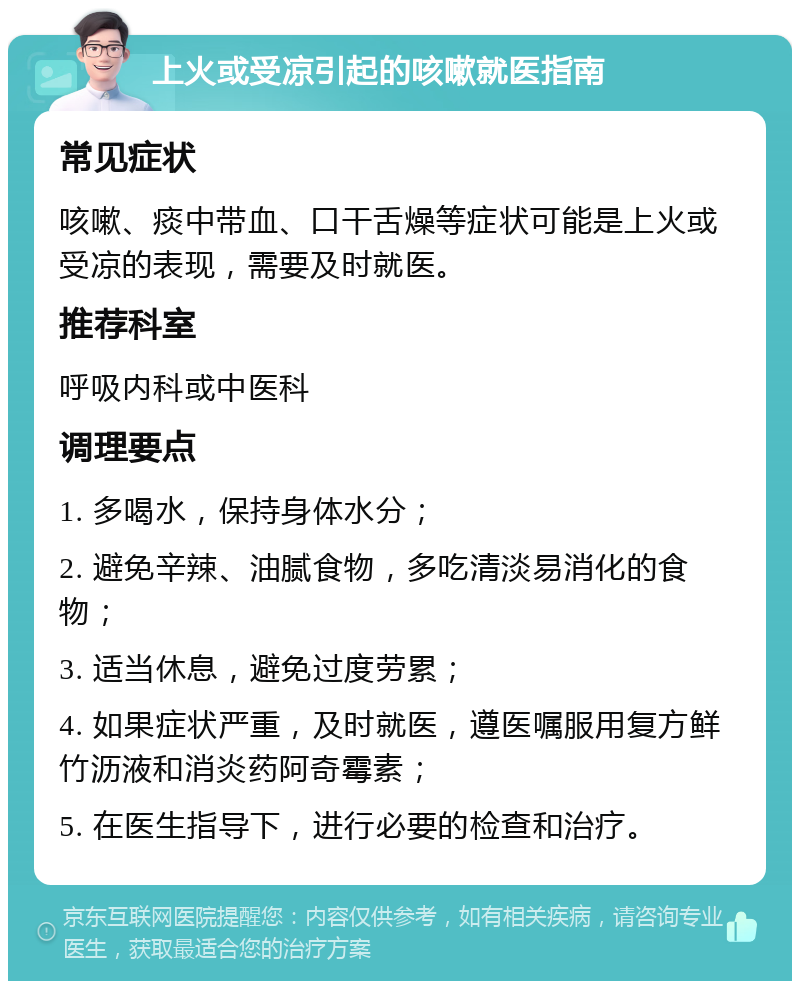 上火或受凉引起的咳嗽就医指南 常见症状 咳嗽、痰中带血、口干舌燥等症状可能是上火或受凉的表现，需要及时就医。 推荐科室 呼吸内科或中医科 调理要点 1. 多喝水，保持身体水分； 2. 避免辛辣、油腻食物，多吃清淡易消化的食物； 3. 适当休息，避免过度劳累； 4. 如果症状严重，及时就医，遵医嘱服用复方鲜竹沥液和消炎药阿奇霉素； 5. 在医生指导下，进行必要的检查和治疗。