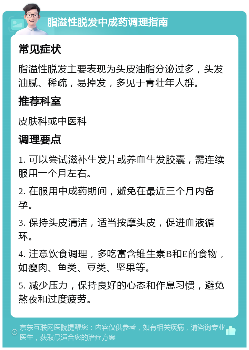 脂溢性脱发中成药调理指南 常见症状 脂溢性脱发主要表现为头皮油脂分泌过多，头发油腻、稀疏，易掉发，多见于青壮年人群。 推荐科室 皮肤科或中医科 调理要点 1. 可以尝试滋补生发片或养血生发胶囊，需连续服用一个月左右。 2. 在服用中成药期间，避免在最近三个月内备孕。 3. 保持头皮清洁，适当按摩头皮，促进血液循环。 4. 注意饮食调理，多吃富含维生素B和E的食物，如瘦肉、鱼类、豆类、坚果等。 5. 减少压力，保持良好的心态和作息习惯，避免熬夜和过度疲劳。