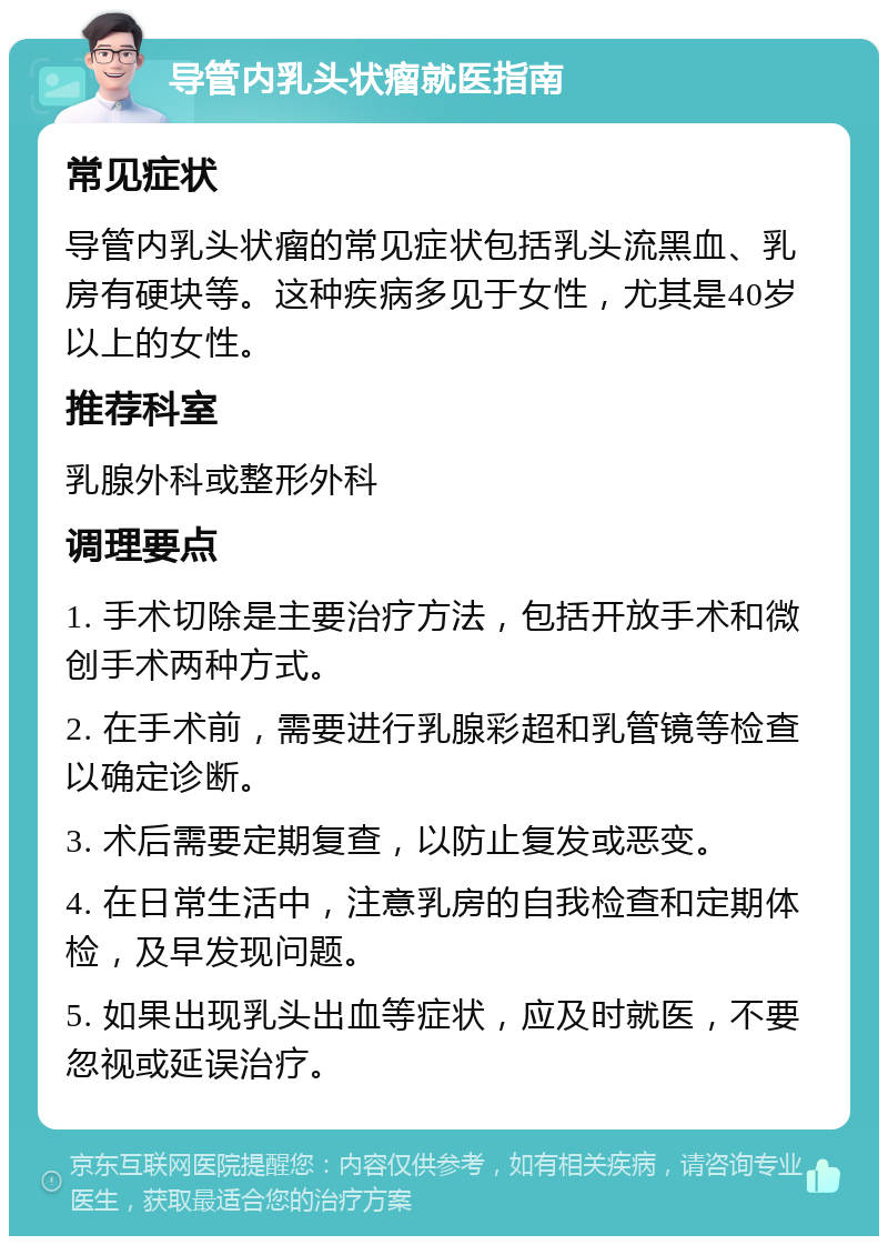 导管内乳头状瘤就医指南 常见症状 导管内乳头状瘤的常见症状包括乳头流黑血、乳房有硬块等。这种疾病多见于女性，尤其是40岁以上的女性。 推荐科室 乳腺外科或整形外科 调理要点 1. 手术切除是主要治疗方法，包括开放手术和微创手术两种方式。 2. 在手术前，需要进行乳腺彩超和乳管镜等检查以确定诊断。 3. 术后需要定期复查，以防止复发或恶变。 4. 在日常生活中，注意乳房的自我检查和定期体检，及早发现问题。 5. 如果出现乳头出血等症状，应及时就医，不要忽视或延误治疗。