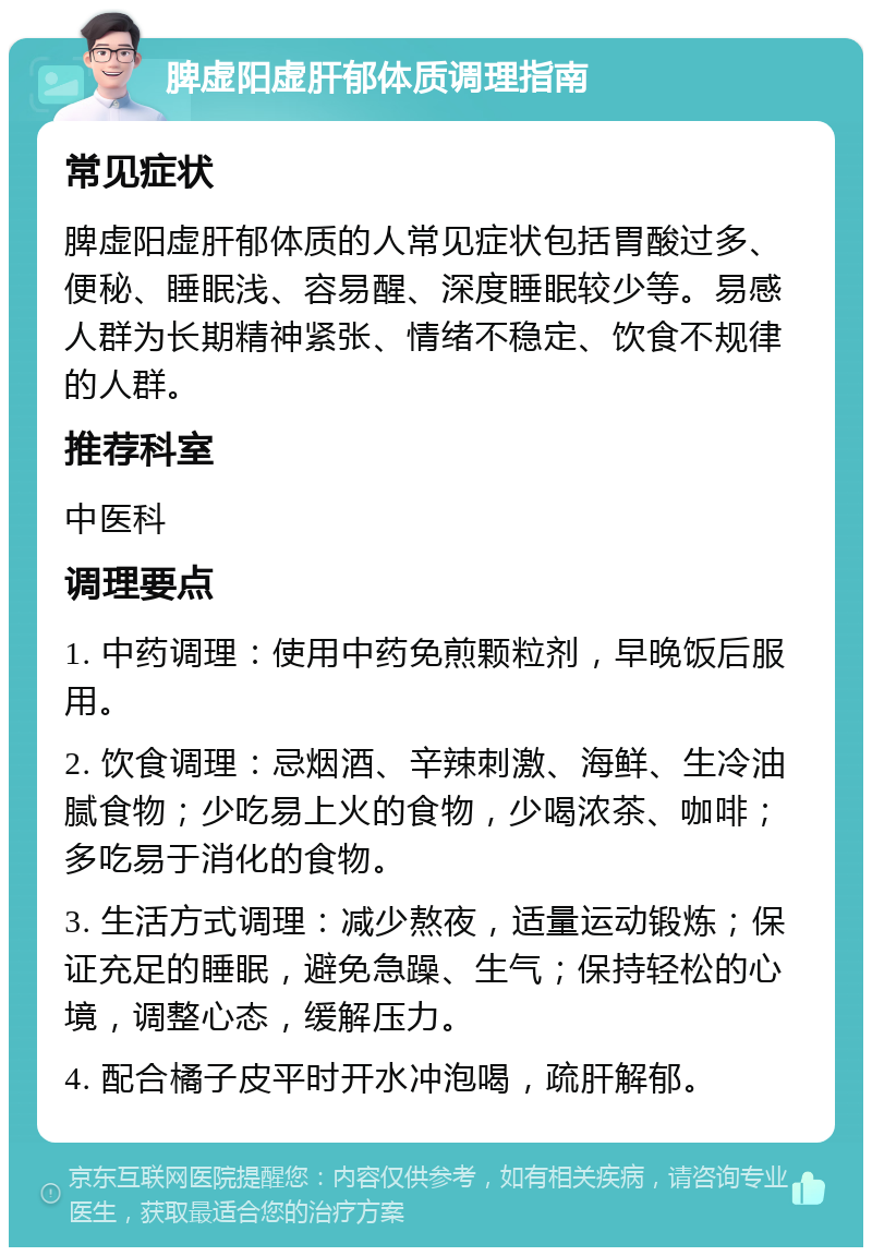 脾虚阳虚肝郁体质调理指南 常见症状 脾虚阳虚肝郁体质的人常见症状包括胃酸过多、便秘、睡眠浅、容易醒、深度睡眠较少等。易感人群为长期精神紧张、情绪不稳定、饮食不规律的人群。 推荐科室 中医科 调理要点 1. 中药调理：使用中药免煎颗粒剂，早晚饭后服用。 2. 饮食调理：忌烟酒、辛辣刺激、海鲜、生冷油腻食物；少吃易上火的食物，少喝浓茶、咖啡；多吃易于消化的食物。 3. 生活方式调理：减少熬夜，适量运动锻炼；保证充足的睡眠，避免急躁、生气；保持轻松的心境，调整心态，缓解压力。 4. 配合橘子皮平时开水冲泡喝，疏肝解郁。