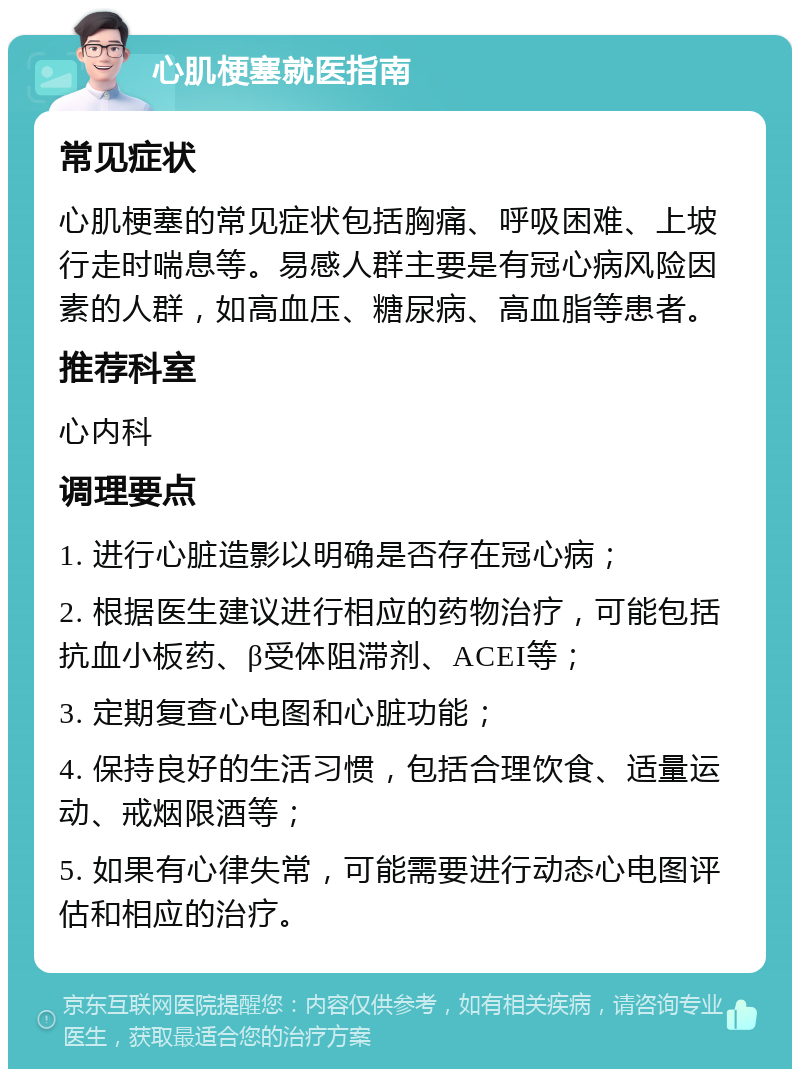 心肌梗塞就医指南 常见症状 心肌梗塞的常见症状包括胸痛、呼吸困难、上坡行走时喘息等。易感人群主要是有冠心病风险因素的人群，如高血压、糖尿病、高血脂等患者。 推荐科室 心内科 调理要点 1. 进行心脏造影以明确是否存在冠心病； 2. 根据医生建议进行相应的药物治疗，可能包括抗血小板药、β受体阻滞剂、ACEI等； 3. 定期复查心电图和心脏功能； 4. 保持良好的生活习惯，包括合理饮食、适量运动、戒烟限酒等； 5. 如果有心律失常，可能需要进行动态心电图评估和相应的治疗。